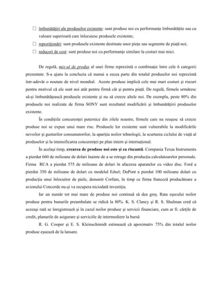 □ îmbunătăţiri ale produselor existente: sunt produse noi cu performanţe îmbunătăţite sau cu
       valoare superioară care înlocuiesc produsele existente;
   □ repoziţionări: sunt produsele existente destinate unor pieţe sau segmente de piaţă noi;
   □ reduceri de cost: sunt produse noi cu performanţe similare la costuri mai mici.


       De regulă, mix-ul de produs al unei firme reprezintă o combinaţie între cele 6 categorii
prezentate. S-a ajuns la concluzia că numai a zecea parte din totalul produselor noi reprezintă
într-adevăr o noutate de nivel mondial. Aceste produse implică cele mai mari costuri şi riscuri
pentru motivul că ele sunt noi atât pentru firmă cât şi pentru piaţă. De regulă, firmele urmăresc
să-şi îmbunătăţească produsele existente şi nu să creeze altele noi. De exemplu, peste 80% din
produsele noi realizate de firma SONY sunt rezultatul modificării şi îmbunătăţirii produselor
existente.
       În condiţiile concurenţei puternice din zilele noastre, firmele care nu reuşesc să creeze
produse noi se expun unui mare risc. Produsele lor existente sunt vulnerabile la modificările
nevoilor şi gusturilor consumatorilor, la apariţia noilor tehnologii, la scurtarea ciclului de viaţă al
produselor şi la intensificarea concurenţei pe plan intern şi internaţional.
       În acelaşi timp, crearea de produse noi este şi ea riscantă. Compania Texas Instruments
a pierdut 660 de milioane de dolari înainte de a se retrage din producţia calculatoarelor personale.
Firma RCA a pierdut 575 de milioane de dolari în afacerea aparatelor cu video disc. Ford a
pierdut 350 de milioane de dolari cu modelul Edsel; DuPont a pierdut 100 milioane dolari cu
producţia unui înlocuitor de piele, denumit Corfam, în timp ce firma franceză producătoare a
avionului Concorde nu-şi va recupera niciodată investiţia.
       Iar un număr tot mai mare de produse noi continuă să dea greş. Rata eşecului noilor
produse pentru bunurile preambalate se ridică la 80%. K. S. Clancy şi R. S. Shulman cred că
aceeaşi rată se înregistrează şi în cazul noilor produse şi servicii financiare, cum ar fi: cărţile de
credit, planurile de asigurare şi serviciile de intermediere la bursă
       R. G. Cooper şi E. S. Kleinschimidt estimează că apoximativ 75% din totalul noilor
produse eşuează de la lansare.
 