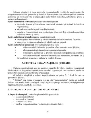 Întreaga structură şi toate procesele organizaţionale rezultă din combinarea, din
relaţionarea oamenilor, grupurilor şi liderilor. Fiecare dintre cele trei categorii de elemente
constituie un subsistem vital al organizaţiei: subsistemul individual, subsistemul grupal şi
subsistemul conducerii.
Pentru subsistemul individual procesele caracteristice sunt:
• motivaţia (natura şi intensitatea interesului prezentei şi acţiunii în interiorul
organizaţiei);
• dezvoltarea (evoluţia profesională şi umană);
• adaptarea (capacitatea de a se confrunta cu stiluri noi, de a acţiona în condiţii de
solicitare intensă şi stres);
Pentru subsistemul grupal procesele caracteristice sunt:
• interacţiunea dintre indivizi şi socializarea indivizilor în interiorul fiecaruia ;
• competiţia şi cooperarea la nivelul relaţiilor dintre grupuri.
Pentru subsistemul conducerii procesele caracteristice sunt:
• influenţarea indivizilor şi a grupurilor aflate sub autoritatea liderilor;
• adoptarea deciziei şi coordonarea execuţiei acesteia;
• comunicarea cu indivizii şi grupurile din interiorul spaţiului de autoritate;
• realizarea conducerii nu numai în condiţii de normalitate, stabilitate cât şi
în condiţii de schimbare, inclusiv în condiţii de stres.
3. CULTURA ORGANIZAŢIILOR ŞCOLARE
Cultura organizaţională este un complex specific de valori, credinţe, reprezentări,
înţelesuri şi căi de gândire împărtăşite de membrii organizaţiei, care determină modul de
comportare în interiorul şi exteriorul organizaţiei.
O definiţie simplistă a culturii organizaţionale ar putea fi: “ felul în care se
procedează pe aici“.
“ Cultura“ este pentru organizaţie ceea ce este “ personalitatea“ pentru un individ.
Cultura este o colecţie de convingeri, reacţii organice aproape instinctive, eroi şi personaje
negative, realizări, interdicţii şi porunci.
3.1 NIVELURI ALE CULTURII ORGANIZAŢIONALE
1. Superficial (explicit) – este imaginea vizibilă generată de:
- sloganuri şi simboluri
- ceremonii şi ritualuri
- “ mituri“ şi “ eroi“
- modele comportamentale (vestimentaţie, atitudini fizice)
10
 