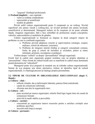 - “jargonul “(limbajul profesional)
2. Profund (implicit) – care cuprinde :
- valori şi credinţe conducătoare
- reprezentări şi semnificaţii
- modele de gândire
Privită astfel cultura organizaţională poate fi comparată cu un iceberg. Nivelul
superficial este partea văzută a iceberg-ului, iar nivelul profund este partea nevăzută,
semnificativă şi determinantă. Managerul trebuie să fie conştient că nu poate schimba
faţada, imaginea organizaţiei, fără a face schimbări de profunzime asupra conceptelor,
valorilor, reprezentărilor şi modelelor de gândire.
Cultura organizaţională se formează ca răspuns la două categorii majore de
probleme cu care se confruntă organizaţia:
a. Probleme privind adaptarea externă şi supravieţuirea (strategie, scopuri,
mijloace, criterii de măsurare, corectare).
b. Probleme de integrare internă (limbaj şi categorii conceptuale comune,
limite de grup şi criterii de includere şi excludere, putere şi statut,
intimitate, prietenie, recompense şi pedepse).
Vorbim despre “cultură” ca despre “personalitatea” întregii organizaţii.
Există însă în cadrul unei organizaţii grupuri restrânse care au propria identitate şi
“personalitate”. Orice formă de cultură locală care se manifestă în cadrul uneia dominante
poartă denumirea de “subcultură”.
Managerul poate să-şi propună să menţină sau să schimbe cultura organizaţională.
Înainte de a-şi propune una dintre alternative, trebuie să identifice tipul de cultură
organizaţională, s-o înţeleagă precum îşi înţelege propria personalitate.
3.2 TIPURI DE CULTURI IN ORGANIZAŢIILE EDUCATIONALE (după C.
Handy)
a. Cultura – club :
- reflectă virtuţile, dar şi deficienţele liderului, puterea fiind centralizată;
- canale de comunicare informale;
- eficiente mai ales în organizaţiile mici.
b. Cultura – rol :
- pune accentul pe munca organizaţiei, rolurile fiind logic legate între ele canale de
comunicare formale
- potrivită în medii stabile şi previzibile.
c. Cultura – sarcină :
- concentrată pe organizarea tuturor resurselor pentru a satisface cerinţele unor
probleme specifice;
- necesită mult timp şi energie.
d. Cultura – persoană :
11
 