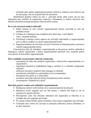 - orientată către sprijin organizaţional pentru talentul şi iniţiativa unor indivizi sau
ale unui grup, care au un grad mare de autonomie.
Identificarea propriei culturi nu este o activitate facilă, atâta vreme cât cel care
analizează este membru al organizaţiei respective. Distanţarea şi analiza obiectivă este
dificilă solicitând asistenţă din partea observatorilor externi.
De ce este necesară analiza culturală?
• Indică măsura în care valorile organizaţionale interne concordă cu cele ale
mediului extern.
• Conduce la o înţelegere mai completă, prin observaţie, a activităţilor
într-o anumită instituţie.
• Facilitează evaluarea acelor aspecte ale activităţii individuale şi organizaţionale
care se află în conflict cu cultura organizaţională dorită.
• Sugerează domenii de activitate care pot fi deschise la influenţă pentru a promova
valorile organizaţionale dorite.
Concretizarea ideii de schimbare organizaţională se bazează pe analiza culturală şi
înţelegerea culturii organizaţiei. Cultura organizaţională puternică este esenţială pentru
orice proces de dezvoltare organizaţională.
Între condiţiile reconstrucţiei culturale enumerăm:
- cunoaşterea de către toţi membrii organizaţiei a obiectivelor organizaţionale şi a
expectaţiilor;
- exprimarea deschisă şi împărtăşirea largă a valorilor şi a celorlalte componente
culturale;
- edificarea încrederii reciproce între manageri şi salariaţi;
- considerarea schimbării ca oportunitate şi nu ca ameninţare;
- încurajarea inovaţiilor şi a creativităţii;
- acordarea unui timp suficient pentru normalizarea noilor sisteme;
- recunoaşterea “dreptului de a greşi”
Idei-cheie pentru reuşita unei schimbări organizaţionale
• Înţelegerea culturii vechi (trebuie să se cunoască punctul de plecare).
• Sprijinirea acelor angajaţi care au idei pentru o cultură mai bună şi vor să
acţioneze în spiritul ideii lor.
• Descoperirea celei mai eficiente subculturi din organizaţie şi folosirea ei ca
exemplu din care angajaţii pot învăţa.
• Nu atacaţi cultura frontal, găsiţi căi pentru a face munca angajaţilor mai eficientă.
• Concepţia unei culturi noi serveşte ca principiu călăuzitor pentru schimbare, ea
nu face miracole.
12
 