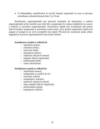 • O îmbunătăţire semnificativă la nivelul întregii organizaţii în ceea ce priveşte
schimbarea culturală durează între 5 şi 10 ani.
Socializarea organizaţională este procesul sistematic de transmitere a culturii
organizaţionale noilor membri care intră într-o organizaţie în vederea îndeplinirii cu succes
a rolurilor şi sarcinilor organizaţionale. Socializarea rapidă este avantajoasă atât pentru
individ (reduce nesiguranţa şi anxietatea noului post), cât şi pentru organizaţie (ajută noul
angajat să ajungă la un nivel acceptabil mai rapid). Procesul de socializare poate afecta
angajatul şi succesul organizaţional în mai multe moduri:
Socializarea reuşită se reflectă în:
- satisfacţia muncii;
- claritatea rolului;
- motivaţie înaltă;
- înţelegerea culturii;
- implicare ridicată în muncă;
- angajare faţă de organizaţie;
- performanţă înaltă;
- valori internalizate.
Socializarea eşuată se reflectă în:
- insatisfacţia muncii;
- ambiguitate şi conflict de rol;
- motivaţie scăzută;
- neînţelegere, tensiune;
- implicare scăzută în muncă;
- lipsa angajării faţă de organizaţie;
- performanţă scăzută;
- respingerea valorilor.
13
 