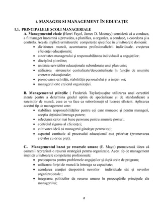 1. MANAGER SI MANAGEMENT ÎN EDUCAŢIE
1.1. PRINCIPALELE ŞCOLI MANAGERIALE
A. Managementul clasic (Henri Fayol, James D. Mooney) consideră că a conduce,
a fi manager înseamnă a prevedea, a planifica, a organiza, a conduce, a coordona şi a
controla. Acesta implică următoarele competenţe specifice în următoarele domenii:
• diviziunea muncii, accentuarea profesionalizării individuale, creşterea
eficienţei educaţionale;
• autoritatea managerului şi responsabilitatea individuală a angajaţilor;
• disciplină şi ordine;
• unitatea serviciilor educaţionale subordonate unui plan unic;
• utilizarea sistemelor centralizate/descentralizate în funcţie de anumite
contexte educaţionale;
• promovarea echităţii, stabilităţii personalului şi a iniţiativei;
• managerul este creierul organizaţiei.
B. Managementul ştiinţific ( Frederick Taylor)susţine utilizarea unei cercetări
atente pentru a determina gradul optim de specializare şi de standardizare a
sarcinilor de muncă, ceea ce va face ca subordonaţii să lucreze eficient. Aplicarea
acestui tip de management cere:
• stabilirea responsabilităţilor pentru cei care muncesc şi pentru manageri,
aceştia deţinând întreaga putere;
• selectarea celor mai bune persoane pentru anumite posturi;
• controlul riguros al eficienţei;
• cultivarea ideii că managerul gândeşte pentru toţi;
• aspectul cantitativ al procesului educaţional este prioritar (promovarea
elevilor cu orice preţ).
C.. Managementul bazat pe resursele umane (E. Mayo) promovează ideea că
oamenii reprezintă o resursă strategică pentru organizaţie. Acest tip de management
implică următoarele competenţe profesionale:
• preocuparea pentru problemele angajaţilor şi după orele de program;
• utilizarea forţei de muncă la întreaga sa capacitate;
• acordarea atenţiei deopotrivă nevoilor individuale cât şi nevoilor
organizaţionale ;
• integrarea politicilor de resurse umane în preocupările principale ale
managerului;
2
 