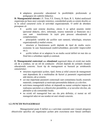 • adaptarea procesului educaţional la posibilităţile profesionale şi
pedagogice ale cadrelor didactice.
D. Managementul sistemic ( E. Trist, F.E. Emery, D. Katz, R. L. Kahn) analizează
organizaţia pe baza unor concepte sistemice, considerând şcoala ca sistem deschis ce
ia în calcul caracterul ciclic al activităţii organizaţionale. O astfel de abordare
presupune că:
• şcolile sunt sisteme deschise, cărora li se aplică anumite intrări
(personal didactic, elevi, informaţii, resurse materiale şi financiare etc.)
care sunt transformate în ieşiri prin procese educaţionale şi
complementare;
• principalele variabile ale şcolilor sunt oamenii, tehnologia, structura
organizaţională şi mediul extern;
• structura şi funcţionarea şcolii depinde de tipul de mediu socio-
economic în care funcţionează (stabil/schimbător, previzibil /imprevizibil
etc.);
• şcolile trebuie să se adapteze la un mediu social definit tot mai des ca
fiind într-o schimbare rapidă şi continuă.
E. Managementul contextual sau situaţional sugerează ideea că există mai multe
căi de a conduce, iar un stil de conducere eficient depinde de cerinţele situaţiei
educaţionale concrete. Acest tip de management se bazează pe următoarele
caracteristici:
• structura organizaţiei şcolare, tipul, forma şi stilul concret de management
sunt dependente de o multitudine de factori şi parametri organizaţionali
atât interni, cât şi externi;
• cei mai importanţi parametri contextuali sunt comunitatea locală, resursele
materiale, competenţele şi motivaţia personalului didactic şi a elevilor;
• activitatea managerială trebuie să răspundă nu numai cerinţelor impuse de
realizarea sarcinilor şi a obiectivelor prestabilite, ci şi nevoilor elevilor, ale
părinţilor şi ale comunităţii locale;
• nu există stil managerial bun sau rău prin definiţie, ci numai un stil
managerial adecvat sau neadecvat unei situaţii concrete.
1.2. FUNCŢII MANAGERIALE
Managementul poate fi definit ca o activitate coerentă care vizează atingerea
obiectivelor specifice ale organizaţiei şcolare prin exercitarea unor funcţii (atribuţii)
3
 