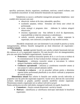 specifice: proiectare, decizie, organizare, coordonare, motivare, control evaluare, care
se manifestă concomitent în toate domeniile funcţionale ale organizaţiei.
Îndeplinirea cu succes a atribuţiilor manageriale presupune îndeplinirea unor
condiţii strict necesare cum sunt:
• obiectivele trebuie să fie clare, măsurabile, specifice;
• rezultatele aşteptate, trebuie formulate sub forma unor criterii de
performanţă;
• exista strategii si programe clare elaborate în vederea atingerii
obiectivelor;
• structura organizaţiei este bine definită la nivel de departamente,
responsabilităţi şi relaţii de comunicare şi subordonare ;
• valorile, normele, principiile, regulile, care trebuie respectate în
organizaţie, sunt cunoscute şi acceptete de toţi membrii acesteia.
Abordările situaţionale care sunt dominante la ora actuală în practica şi teoria
managementului, definesc funcţiile manageriale pe două dimensiuni ale organizaţiei :
sarcină şi umană.
Dimensiunea sarcină cuprinde funcţiile care satisfac cerinţele funcţionale derivate
din raţiunea de a fi a organizaţiei respective. Ele sunt funcţiile cheie ale managementului,
prin care sunt atinse finalităţile organizaţionale. Acestea sunt:
• Proiectarea – stabilirea traiectului ipotetic de la ce este la ceea ce trebuie să
fie sistemul/procesul. Se face la două niveluri: strategic şi operaţional.
• Organizarea – ordonarea resurselor umane şi non-umane în vederea
atingerii finalităţilor stabilite prin proiect.
• Conducere operaţională – utilizarea şi coordonarea resurselor umane şi
non-umane în vederea aplicării planului stabilit.
• Controlul şi evaluarea - set de proceduri utilizate pentru a determina
raportul dintre performanţă planificată şi cea efectiv realizată şi propunerea
de corecţii necesare.
Dimensiunea umană face referire la funcţiile care satisfac nevoile indivizilor şi
grupurilor care fac parte din organizaţia respectivă. Aceste nevoi, derivate din raţionalităţi
multiple, individuale şi grupale, justifică acţiunile membrilor oricărei organizaţii.
Dimensiunea umană a organizaţiei are ca subiect individul şi grupul.
Pentru satisfacerea nevoilor individului, managerul realizează, de regulă, funcţiile de:
• Comunicare – funcţie comună dimensiunii sarcină şi umană;
• Motivare – identificarea şi valorificarea motivaţiei individuale în beneficiul
organizaţiei;
4
 