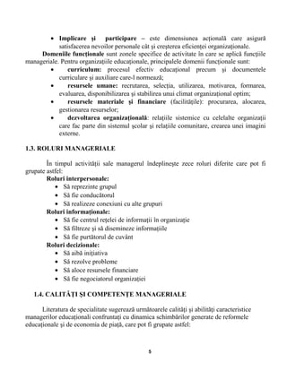 • Implicare şi participare – este dimensiunea acţională care asigură
satisfacerea nevoilor personale cât şi creşterea eficienţei organizaţionale.
Domeniile funcţionale sunt zonele specifice de activitate în care se aplică funcţiile
manageriale. Pentru organizaţiile educaţionale, principalele domenii funcţionale sunt:
• curriculum: procesul efectiv educaţional precum şi documentele
curriculare şi auxiliare care-l normează;
• resursele umane: recrutarea, selecţia, utilizarea, motivarea, formarea,
evaluarea, disponibilizarea şi stabilirea unui climat organizaţional optim;
• resursele materiale şi financiare (facilităţile): procurarea, alocarea,
gestionarea resurselor;
• dezvoltarea organizaţională: relaţiile sistemice cu celelalte organizaţii
care fac parte din sistemul şcolar şi relaţiile comunitare, crearea unei imagini
externe.
1.3. ROLURI MANAGERIALE
În timpul activităţii sale managerul îndeplineşte zece roluri diferite care pot fi
grupate astfel:
Roluri interpersonale:
• Să reprezinte grupul
• Să fie conducătorul
• Să realizeze conexiuni cu alte grupuri
Roluri informaţionale:
• Să fie centrul reţelei de informaţii în organizaţie
• Să filtreze şi să disemineze informaţiile
• Să fie purtătorul de cuvânt
Roluri decizionale:
• Să aibă iniţiativa
• Să rezolve probleme
• Să aloce resursele financiare
• Să fie negociatorul organizaţiei
1.4. CALITĂŢI ŞI COMPETENŢE MANAGERIALE
Literatura de specialitate sugerează următoarele calităţi şi abilităţi caracteristice
managerilor educaţionali confruntaţi cu dinamica schimbărilor generate de reformele
educaţionale şi de economia de piaţă, care pot fi grupate astfel:
5
 