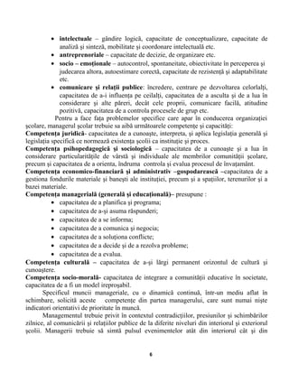 • intelectuale – gândire logică, capacitate de conceptualizare, capacitate de
analiză şi sinteză, mobilitate şi coordonare intelectuală etc.
• antreprenoriale – capacitate de decizie, de organizare etc.
• socio – emoţionale – autocontrol, spontaneitate, obiectivitate în perceperea şi
judecarea altora, autoestimare corectă, capacitate de rezistenţă şi adaptabilitate
etc.
• comunicare şi relaţii publice: încredere, centrare pe dezvoltarea celorlalţi,
capacitatea de a-i influenţa pe ceilalţi, capacitatea de a asculta şi de a lua în
considerare şi alte păreri, decât cele proprii, comunicare facilă, atitudine
pozitivă, capacitatea de a controla procesele de grup etc.
Pentru a face faţa problemelor specifice care apar în conducerea organizaţiei
şcolare, managerul şcolar trebuie sa aibă următoarele competenţe şi capacităţi:
Competenţa juridică- capacitatea de a cunoaşte, interpreta, şi aplica legislaţia generală şi
legislaţia specifică ce normează existenţa şcolii ca instituţie şi proces.
Competenţa psihopedagogică şi sociologică – capacitatea de a cunoaşte şi a lua în
considerare particularităţile de vârstă şi individuale ale membrilor comunităţii şcolare,
precum şi capacitatea de a orienta, îndruma controla şi evalua procesul de învaţamânt.
Competenţa economico-financiară şi administrativ –gospodarească –capacitatea de a
gestiona fondurile materiale şi baneşti ale instituţiei, precum şi a spaţiilor, terenurilor şi a
bazei materiale.
Competenţa managerială (generală şi educaţională)– presupune :
• capacitatea de a planifica şi programa;
• capacitatea de a-şi asuma răspunderi;
• capacitatea de a se informa;
• capacitatea de a comunica şi negocia;
• capacitatea de a soluţiona conflicte;
• capacitatea de a decide şi de a rezolva probleme;
• capacitatea de a evalua.
Competenţa culturală – capacitatea de a-şi lărgi permanent orizontul de cultură şi
cunoaştere.
Competenţa socio-morală- capacitatea de integrare a comunităţii educative în societate,
capacitatea de a fi un model ireproşabil.
Specificul muncii manageriale, cu o dinamică continuă, într-un mediu aflat în
schimbare, solicită aceste competenţe din partea managerului, care sunt numai nişte
indicatori orientativi de prioritate în muncă.
Managementul trebuie privit în contextul contradicţiilor, presiunilor şi schimbărilor
zilnice, al comunicării şi relaţiilor publice de la diferite niveluri din interiorul şi exteriorul
şcolii. Managerii trebuie să simtă pulsul evenimentelor atât din interiorul cât şi din
6
 