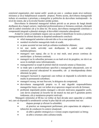 exteriorul organizatiei, căci numai astfel şcoala pe care o conduce poate să-şi realizeze
misiunea şi să-şi îndeplinească scopurile propuse. Pentru acesta, dezvoltarea managerială
trebuie să constituie o prioritate a strategiilor şi politicilor de dezvoltare instituţională – la
nivel de sistem, dar şi la nivelul fiecărei unităţi şcolare.
Dezvoltarea în domeniul managerial trebuie privită ca un proces de lungă durată
desfăşurat de-a lungul carierei, implicând profesionalizarea şi formarea continuă, efectuată
atât în cadrul sistemului cât şi în afara lui. De aceea, dezvoltarea managerială constituie o
componentă integrată a planului strategic al dezvoltării sistemului educaţional.
Având în vedere şi tendinţele majore care au putut fi identificate în teoria şi practica
managementului în ultimul deceniu se desprind următoarele concluzii:
• stilul managerial autoritar a devenit din ce în ce mai puţin utilizat;
• numărul nivelurilor manageriale tinde să scadă;
• se pune accentul tot mai mult pe calitatea rezultatelor obţinute;
• tot mai multe activităţi sunt desfăşurate în cadrul unor echipe
multidisciplinare;
• managerii sunt supuşi, din ce în ce mai mult, unui proces continuu de
autoînvăţare şi formare continuă;
• managerii au în subordine persoane cu un înalt nivel de pregătire, iar elevii au
acces la multiple surse informaţionale;
• managementul se ocupă în primul rând de resursele umane şi financiare;
• se tinde spre o profesionalizare specifică a managerilor educaţionali, care să
cunoască procesul educaţional în anasamblu, cât şi interdependenţa dintre
diferitele lui părţi;
• managerii lucrează în organizaţii care trebuie să răspundă la solicitările unui
mediu în permanentă schimbare;
• managerii recurg, tot mai frecvent, la delegarea de competenţă;
• dezvoltarea managerială proprie va fi mai degrabă responsabilitatea
managerilor înşişi, care vor trebui să-şi aprecieze singuri nevoile de formare;
• problemă importantă pentru manageri a devenit motivarea angajaţilor şcolii,
care devin conştienţi că locurile lor de muncă nu mai pot fi garantate pentru
totdeauna, cât şi menţinerea propriei motivaţii.
Managerii mileniului al III-lea vor trebui să facă dovada unor capacităţi şi calităţi
noi, care să răspundă la următoarele cerinţe în plus faţă de cele prezentate mai sus:
• răspuns prompt şi eficient la schimbări;
• să practice un management performant, prin capacitatea de adaptare a
tehnicilor de conducere în context situaţional;
• să aibă o gândire strategică şi o viziune asupra organizaţiei ca întreg;
• să aibă o orientare către calitatea totală;
7
 