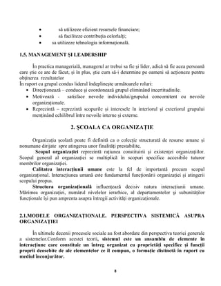 • să utilizeze eficient resursele financiare;
• să faciliteze contribuţia celorlalţi;
• sa utilizeze tehnologia informaţională.
1.5. MANAGEMENT ŞI LEADERSHIP
În practica managerială, managerul ar trebui sa fie şi lider, adică să fie acea persoană
care ştie ce are de făcut, şi în plus, ştie cum să-i determine pe oameni să acţioneze pentru
obţinerea rezultatelor
În raport cu grupul condus liderul îndeplineşte următoarele roluri:
• Direcţionează – conduce şi coordonează grupul eliminând incertitudinile.
• Motivează - satisface nevoile individului/grupului concomitent cu nevoile
organizaţionale.
• Reprezintă – reprezintă scopurile şi interesele în interiorul şi exteriorul grupului
menţinând echilibrul între nevoile interne şi externe.
2. ŞCOALA CA ORGANIZAŢIE
Organizaţia şcolară poate fi definită ca o colecţie structurată de resurse umane şi
nonumane dirijate spre atingerea unor finalităţi prestabilite.
Scopul organizaţiei reprezintă raţiunea constituirii şi existenţei organizaţiilor.
Scopul general al organizaţiei se multiplică în scopuri specifice accesibile tuturor
membrilor organizaţiei.
Calitatea interacţiunii umane este la fel de importantă precum scopul
organizaţional. Interacţiunea umană este fundamentul funcţionării organizaţiei şi atingerii
scopului propus.
Structura organizaţională influenţează decisiv natura interacţiunii umane.
Mărimea organizaţiei, numărul nivelelor ierarhice, al departamentelor şi subunităţilor
funcţionale îşi pun amprenta asupra întregii activităţi organizaţionale.
2.1.MODELE ORGANIZAŢIONALE. PERSPECTIVA SISTEMICĂ ASUPRA
ORGANIZAŢIEI
În ultimele decenii procesele sociale au fost abordate din perspectiva teoriei generale
a sistemelor.Conform acestei teorii, sistemul este un ansamblu de elemente în
interacţiune care constituie un întreg organizat cu proprietăţi specifice şi funcţii
proprii deosebite de ale elementelor ce îl compun, o formaţie distinctă în raport cu
mediul înconjurător.
8
 