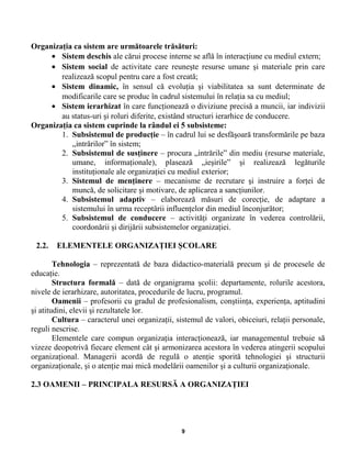 Organizaţia ca sistem are următoarele trăsături:
• Sistem deschis ale cărui procese interne se află în interacţiune cu mediul extern;
• Sistem social de activitate care reuneşte resurse umane şi materiale prin care
realizează scopul pentru care a fost creată;
• Sistem dinamic, în sensul că evoluţia şi viabilitatea sa sunt determinate de
modificarile care se produc în cadrul sistemului în relaţia sa cu mediul;
• Sistem ierarhizat în care funcţionează o diviziune precisă a muncii, iar indivizii
au status-uri şi roluri diferite, existând structuri ierarhice de conducere.
Organizaţia ca sistem cuprinde la rândul ei 5 subsisteme:
1. Subsistemul de producţie – în cadrul lui se desfăşoară transformările pe baza
„intrărilor” în sistem;
2. Subsistemul de susţinere – procura „intrările” din mediu (resurse materiale,
umane, informaţionale), plasează „ieşirile” şi realizează legăturile
instituţionale ale organizaţiei cu mediul exterior;
3. Sistemul de menţinere – mecanisme de recrutare şi instruire a forţei de
muncă, de solicitare şi motivare, de aplicarea a sancţiunilor.
4. Subsistemul adaptiv – elaborează măsuri de corecţie, de adaptare a
sistemului în urma receptării influenţelor din mediul înconjurător;
5. Subsistemul de conducere – activităţi organizate în vederea controlării,
coordonării şi dirijării subsistemelor organizaţiei.
2.2. ELEMENTELE ORGANIZAŢIEI ŞCOLARE
Tehnologia – reprezentată de baza didactico-materială precum şi de procesele de
educaţie.
Structura formală – dată de organigrama şcolii: departamente, rolurile acestora,
nivele de ierarhizare, autoritatea, procedurile de lucru, programul.
Oamenii – profesorii cu gradul de profesionalism, conştiinţa, experienţa, aptitudini
şi atitudini, elevii şi rezultatele lor.
Cultura – caracterul unei organizaţii, sistemul de valori, obiceiuri, relaţii personale,
reguli nescrise.
Elementele care compun organizaţia interacţionează, iar managementul trebuie să
vizeze deopotrivă fiecare element cât şi armonizarea acestora în vederea atingerii scopului
organizaţional. Managerii acordă de regulă o atenţie sporită tehnologiei şi structurii
organizaţionale, şi o atenţie mai mică modelării oamenilor şi a culturii organizaţionale.
2.3 OAMENII – PRINCIPALA RESURSĂ A ORGANIZAŢIEI
9
 