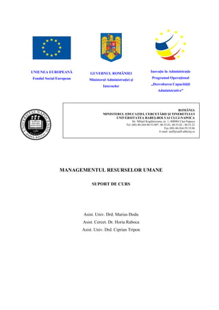 UNIUNEA EUROPEANĂ                                                      Inovaţie în Administraţie
                             GUVERNUL ROMÂNIEI
Fondul Social European                                                  Programul Operaţional
                            Ministerul Administraţiei şi
                                                                       „Dezvoltarea Capacităţii
                                    Internelor
                                                                             Administrative”




                                                                           ROMÂNIA
                                    MINISTERUL EDUCAŢIEI, CERCETĂRII ŞI TINERETULUI
                                           UNIVERSITATEA BABEŞ-BOLYAI CLUJ-NAPOCA
                                                        Str. Mihail Kogâlniceanu, nr. 1, 400084 Cluj-Napoca
                                                   Tel. (00) 40-264-40.53.00*; 40.53.01; 40.53.02 ; 40.53.22
                                                                                   Fax (00) 40-264-59.19.06
                                                                              E-mail: staff@staff.ubbcluj.ro




               MANAGEMENTUL RESURSELOR UMANE

                              SUPORT DE CURS




                         Asist. Univ. Drd. Marius Dodu
                         Asist. Cercet. Dr. Horia Raboca
                         Asist. Univ. Drd. Ciprian Tripon
 