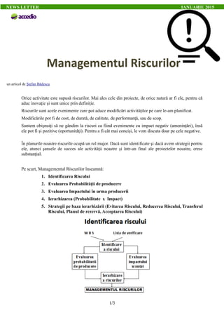 un articol de Ştefan Bădescu
Orice activitate este supusă riscurilor. Mai ales cele din proiecte, de orice natură ar fi ele, pentru că
aduc inovaţie şi sunt unice prin definiţie.
Riscurile sunt acele evenimente care pot aduce modificări activităţilor pe care le-am planificat.
Modificările pot fi de cost, de durată, de calitate, de performanţă, sau de scop.
Suntem obişnuiţi să ne gândim la riscuri ca fiind evenimente cu impact negativ (ameninţări), însă
ele pot fi şi pozitive (oportunităţi). Pentru a fi cât mai concişi, le vom discuta doar pe cele negative.
În planurile noastre riscurile ocupă un rol major. Dacă sunt identificate şi dacă avem strategii pentru
ele, atunci şansele de succes ale activităţii noastre şi într-un final ale proiectelor noastre, cresc
substanţial.
Pe scurt, Managementul Riscurilor înseamnă:
1. Identificarea Riscului
2. Evaluarea Probabilităţii de producere
3. Evaluarea Impactului în urma producerii
4. Ierarhizarea (Probabilitate x Impact)
5. Strategii pe baza ierarhizării (Evitarea Riscului, Reducerea Riscului, Transferul
Riscului, Planul de rezervă, Acceptarea Riscului)
1/3
NEWS LETTER IANUARIE 2015
Managementul Riscurilor
 