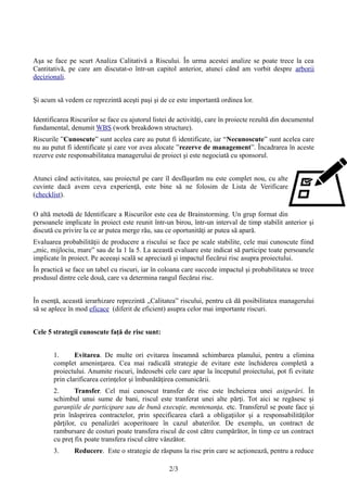 Aşa se face pe scurt Analiza Calitativă a Riscului. În urma acestei analize se poate trece la cea
Cantitativă, pe care am discutat-o într-un capitol anterior, atunci când am vorbit despre arborii
decizionali.
Şi acum să vedem ce reprezintă aceşti paşi şi de ce este importantă ordinea lor.
Identificarea Riscurilor se face cu ajutorul listei de activităţi, care în proiecte rezultă din documentul
fundamental, denumit WBS (work breakdown structure).
Riscurile ”Cunoscute” sunt acelea care au putut fi identificate, iar “Necunoscute” sunt acelea care
nu au putut fi identificate şi care vor avea alocate ”rezerve de management”. Încadrarea în aceste
rezerve este responsabilitatea managerului de proiect şi este negociată cu sponsorul.
Atunci când activitatea, sau proiectul pe care îl desfăşurăm nu este complet nou, cu alte
cuvinte dacă avem ceva experienţă, este bine să ne folosim de Lista de Verificare
(checklist).
O altă metodă de Identificare a Riscurilor este cea de Brainstorming. Un grup format din
persoanele implicate în proiect este reunit într-un birou, într-un interval de timp stabilit anterior şi
discută cu privire la ce ar putea merge rău, sau ce oportunităţi ar putea să apară.
Evaluarea probabilităţii de producere a riscului se face pe scale stabilite, cele mai cunoscute fiind
„mic, mijlociu, mare” sau de la 1 la 5. La această evaluare este indicat să participe toate persoanele
implicate în proiect. Pe aceeaşi scală se apreciază şi impactul fiecărui risc asupra proiectului.
În practică se face un tabel cu riscuri, iar în coloana care succede impactul şi probabilitatea se trece
produsul dintre cele două, care va determina rangul fiecărui risc.
În esenţă, această ierarhizare reprezintă „Calitatea” riscului, pentru că dă posibilitatea managerului
să se aplece în mod eficace (diferit de eficient) asupra celor mai importante riscuri.
Cele 5 strategii cunoscute faţă de risc sunt:
1. Evitarea. De multe ori evitarea înseamnă schimbarea planului, pentru a elimina
complet ameninţarea. Cea mai radicală strategie de evitare este închiderea completă a
proiectului. Anumite riscuri, îndeosebi cele care apar la începutul proiectului, pot fi evitate
prin clarificarea cerinţelor şi îmbunătăţirea comunicării.
2. Transfer. Cel mai cunoscut transfer de risc este încheierea unei asigurări. În
schimbul unui sume de bani, riscul este tranferat unei alte părţi. Tot aici se regăsesc şi
garanţiile de participare sau de bună execuţie, mentenanţa, etc. Transferul se poate face şi
prin înăsprirea contractelor, prin specificarea clară a obligaţiilor şi a responsabilităţilor
părţilor, cu penalizări acoperitoare în cazul abaterilor. De exemplu, un contract de
rambursare de costuri poate transfera riscul de cost către cumpărător, în timp ce un contract
cu preţ fix poate transfera riscul către vânzător.
3. Reducere. Este o strategie de răspuns la risc prin care se acționează, pentru a reduce
2/3
 