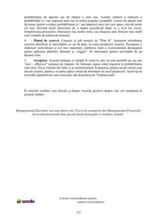 probabilitatea de apariție sau de impact a unui risc. Aceasta implică o reducere a
probabilității și / sau impactul unui risc în limita pragului acceptabil. Luarea de măsuri mai
devreme, pentru a reduce probabilitatea și / sau impactul unui risc care apare, este de multe
ori mai eficientă decât încercarea de a repara prejudiciul după ce a avut loc riscul.
Simplificarea proceselor, efectuarea mai multor teste, sau alegerea unui furnizor mai stabil
sunt exemple de acțiuni de atenuare.
4. Planul de rezervă. Cunosut şi sub numele de ”Plan B”, înseamnă schimbarea
cursului planificat al activităţilor cu un alt plan, în cazul producerii riscului. Presupune o
elaborare meticuloasă şi cel mai important, stabilirea clară a evenimentului declanşator
pentru aplicarea planului, denumit şi „trigger”. Se întocmeşte pentru activităţile de pe
drumul critic.
5. Acceptare. Această strategie se adoptă în cazul în care nu este posibilă sau nu este
”cost – effective” acţiunea de răspuns. Se foloseşte atunci când impactul şi probabilitatea
sunt mici. Nu se elimină din listă, ci se monitorizează. În practică, pentru aceste riscuri sunt
alocate resurse, pentru a se putea aplica soluţii de diminuare în cazul producerii. Acest tip de
activităţi neplanificate sunt cunoscute sub denumirea de ”workarounds”.
În articolul următor vom discuta şi despre riscurile pozitive despre care am menţionat în
primele rânduri.
Managementul Riscurilor este una dintre cele 10 arii de cunoaştere din Managementul Proiectelor.
Acest articol prezintă doar succint liniile principale ce trebuiesc urmate.
Cursuri extraordinare pentru
oameni extraordinari
3/3
 