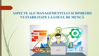 ASPECTE ALE MANAGEMENTULUI SCHIMBĂRII
VS STABILITATE LA LOCUL DE MUNCĂ
 