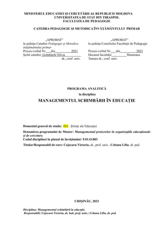 Disciplina: Managementul schimbării în educație.
Responsabili: Cojocaru Victoria, dr. hab. prof. univ.; Cebanu Lilia, dr. ped.
MINISTERUL EDUCATIEI ŞI CERCETĂRII AL REPUBLICII MOLDOVA
UNIVERSITATEA DE STAT DIN TIRASPOL
FACULTATEA DE PEDAGOGIE
CATEDRA PEDAGOGIE ȘI METODICA ÎNVĂȚĂMÂNTULUI PRIMAR
„APROBAT”
la şedinţa Catedrei Pedagogie şi Metodica
înățământului primar
„APROBAT”
la şedinţa Consiliului Facultaţii de Pedagogie
Proces-verbal Nr. din 2021
Şeful catedrei Golubițchi Silvia
dr., conf. univ.
Proces-verbal Nr. din 2021
Decanul facultății Munteanu
Tamara dr., conf. univ.
PROGRAMA ANALITICĂ
la disciplina
MANAGEMENTUL SCHIMBĂRII ÎN EDUCAȚIE
Domeniul general de studu: 011. Ştiinţe ale Educaţiei
Denumirea programului de Master: Managementul proiectelor în organizațiile educaționale
și de cercetare.
Codul disciplinei în planul de învăţământ: F.01.O.003
Titular/Responsabil de curs: Cojocaru Victoria, dr., prof. univ., Cebanu Lilia, dr. ped.
CHIŞINĂU, 2021
 