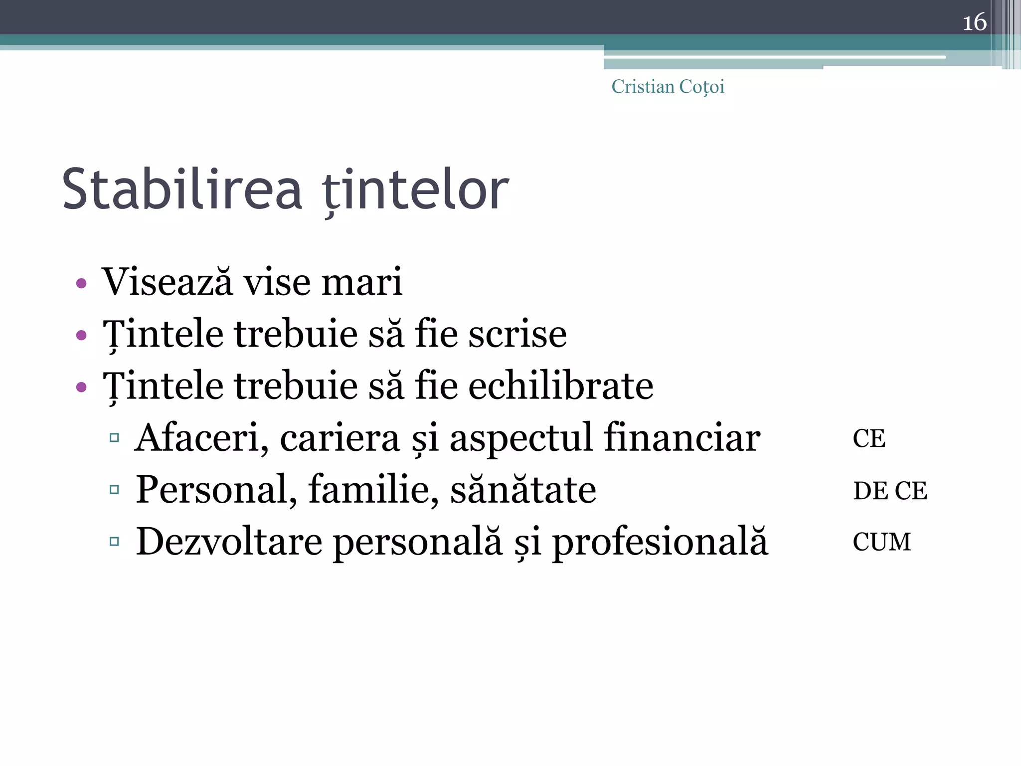Stabilirea țintelorVisează vise mariȚintele trebuie să fie scriseȚintele trebuie să fie echilibrateAfaceri, cariera și aspectul financiarPersonal, familie, sănătateDezvoltare personală și profesională16Cristian CoțoiCEDE CECUM