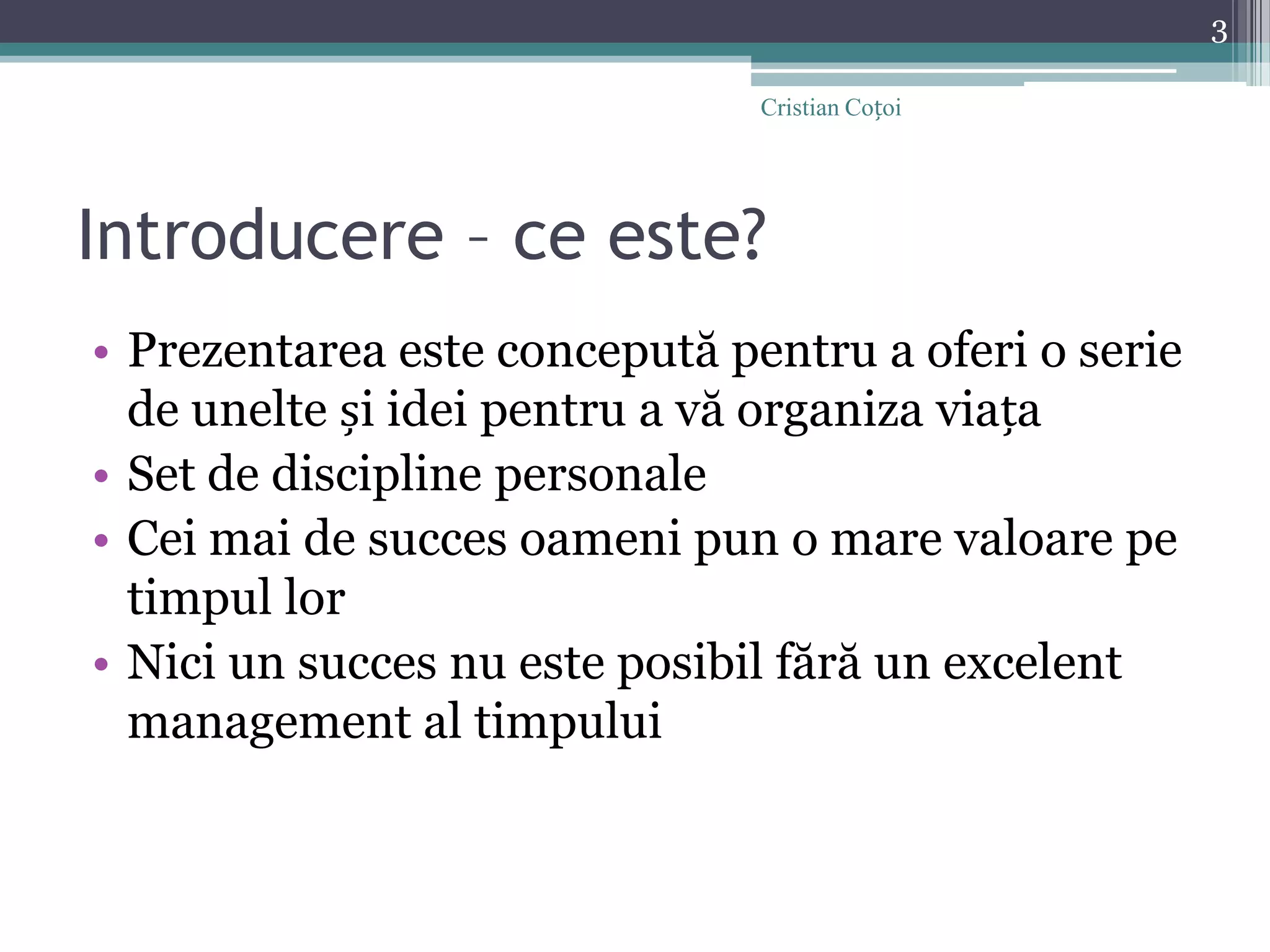 Introducere – ce este?Prezentarea este concepută pentru a oferi o serie de unelte și idei pentru a vă organiza viațaSet de discipline personaleCei mai de succes oameni pun o mare valoare pe timpul lorNici un succes nu este posibil fără un excelent management al timpului3Cristian Coțoi