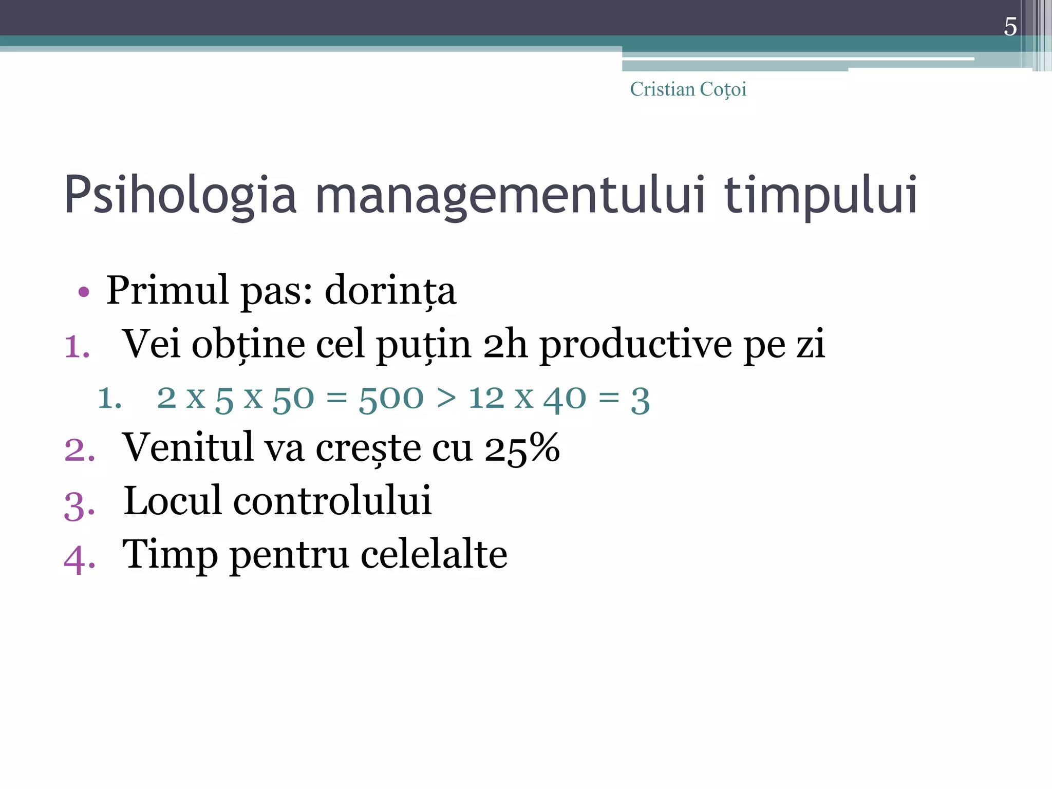 Psihologia managementului timpuluiPrimul pas: dorințaVei obține cel puțin 2h productive pe zi2 x 5 x 50 = 500 > 12 x 40 = 3Venitul va crește cu 25%Locul controluluiTimp pentru celelalte5Cristian Coțoi