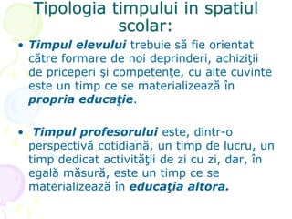 Tipologia timpului in spatiul
scolar:
• Timpul elevului trebuie să fie orientat
către formare de noi deprinderi, achiziţii
de priceperi şi competenţe, cu alte cuvinte
este un timp ce se materializează în
propria educaţie.
• Timpul profesorului este, dintr-o
perspectivă cotidiană, un timp de lucru, un
timp dedicat activităţii de zi cu zi, dar, în
egală măsură, este un timp ce se
materializează în educaţia altora.
 