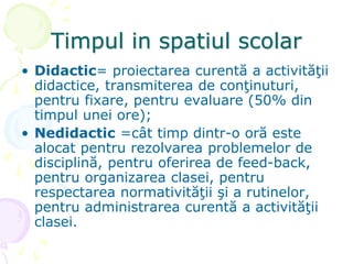 Timpul in spatiul scolar
• Didactic= proiectarea curentă a activităţii
didactice, transmiterea de conţinuturi,
pentru fixare, pentru evaluare (50% din
timpul unei ore);
• Nedidactic =cât timp dintr-o oră este
alocat pentru rezolvarea problemelor de
disciplină, pentru oferirea de feed-back,
pentru organizarea clasei, pentru
respectarea normativităţii şi a rutinelor,
pentru administrarea curentă a activităţii
clasei.
 
