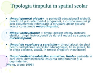 Tipologia timpului in spatiul scolar
• timpul general alocat= o perioadă educaţională globală,
prevăzută prin intermediul programei, a curricullum-ului şi
prin documentele referitoare la structura anilor şcolari;
acesta corespunde macrotimpului;
• timpul instrucţional = timpul dedicat efectiv instruirii
elevilor; timpii instrucţionali de durată redusă se suprapun
microtimpului;
• timpul de rezolvare a sarcinilor= timpul alocat de elevi
pentru îndeplinirea sarcinilor educaţionale, fie în şcoală, fie
în afara acesteia, acasă, în timpul pregătirii individuale;
• timpul dedicat evaluărilor sumative, finale- perioada în
care elevii demonstrează însuşirea conţinuturilor şi a
deprinderilor.
(Wong, Wong 1998)
 