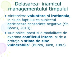 Delasarea- inamicul
managementului timpului
• =intarziere voluntara si irationala,
in ciuda faptului ca subiectul
anticipeaza consecinte negative (St.
Boncu, 2013);
• =un obicei prost si o modalitate de
exprima conflictul intern si de a
proteja o stima de sine
vulnerabila” (Burka, Juen, 1982)
 