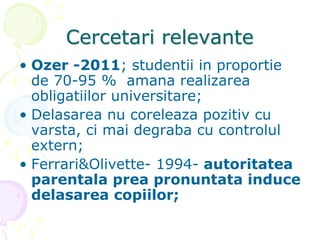 Cercetari relevante
• Ozer -2011; studentii in proportie
de 70-95 % amana realizarea
obligatiilor universitare;
• Delasarea nu coreleaza pozitiv cu
varsta, ci mai degraba cu controlul
extern;
• Ferrari&Olivette- 1994- autoritatea
parentala prea pronuntata induce
delasarea copiilor;
 