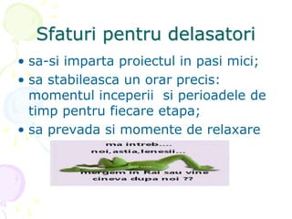 Sfaturi pentru delasatori
• sa-si imparta proiectul in pasi mici;
• sa stabileasca un orar precis:
momentul inceperii si perioadele de
timp pentru fiecare etapa;
• sa prevada si momente de relaxare
 