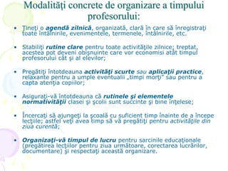 Modalităţi concrete de organizare a timpului
profesorului:
• Ţineţi o agendă zilnică, organizată, clară în care să înregistraţi
toate întâlnirile, evenimentele, termenele, întâlnirile, etc.
• Stabiliţi rutine clare pentru toate activităţile zilnice; treptat,
acestea pot deveni obişnuinte care vor economisi atât timpul
profesorului cât şi al elevilor;
• Pregătiţi întotdeauna activităţi scurte sau aplicaţii practice,
relaxante pentru a umple eventualii „timpi morţi” sau pentru a
capta atenţia copiilor;
• Asiguraţi-vă întotdeauna că rutinele şi elementele
normativităţii clasei şi şcolii sunt succinte şi bine înţelese;
• Încercaţi să ajungeţi la şcoală cu suficient timp înainte de a începe
lecţiile; astfel veţi avea timp să vă pregătiţi pentru activităţile din
ziua curentă;
• Organizaţi-vă timpul de lucru pentru sarcinile educaţionale
(pregătirea lecţiilor pentru ziua următoare, corectarea lucrărilor,
documentare) şi respectaţi această organizare.
 
