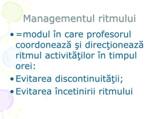 Managementul ritmului
•=modul în care profesorul
coordonează şi direcţionează
ritmul activităţilor în timpul
orei:
•Evitarea discontinuităţii;
•Evitarea încetinirii ritmului
 