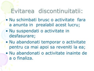 Evitarea discontinuitatii:
• Nu schimbati brusc o activitate fara
a anunta in prealabil acest lucru;
• Nu suspendati o activitate in
desfasurare;
• Nu abandonati temporar o activitate
pentru ca mai apoi sa reveniti la ea;
• Nu abandonati o activitate inainte de
a o finaliza.
 