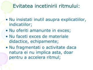 Evitatea incetinirii ritmului:
• Nu insistati inutil asupra explicatiilor,
indicatiilor;
• Nu oferiti amanunte in exces;
• Nu faceti exces de materiale
didactice, echipamente;
• Nu fragmentati o activitate daca
natura ei nu implica asta, doar
pentru a accelera ritmul;
 