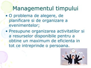 Managementul timpului
• O problema de alegere, de
planificare si de organizare a
evenimentelor;
• Presupune organizarea activitatilor si
a resurselor disponibile pentru a
obtine un maximum de eficienta in
tot ce intreprinde o persoana.
 