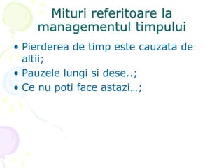 Mituri referitoare la
managementul timpului
• Pierderea de timp este cauzata de
altii;
• Pauzele lungi si dese..;
• Ce nu poti face astazi…;
 