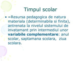 Timpul scolar
• =Resursa pedagogica de natura
materiala (determinabila si finita),
antrenata la nivelul sistemului de
invatamant prin intermediul unor
variabile complementare: anul
scolar, saptamana scolara, ziua
scolara.
 