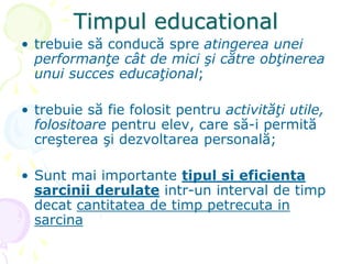 Timpul educational
• trebuie să conducă spre atingerea unei
performanţe cât de mici şi către obţinerea
unui succes educaţional;
• trebuie să fie folosit pentru activităţi utile,
folositoare pentru elev, care să-i permită
creşterea şi dezvoltarea personală;
• Sunt mai importante tipul si eficienta
sarcinii derulate intr-un interval de timp
decat cantitatea de timp petrecuta in
sarcina
 