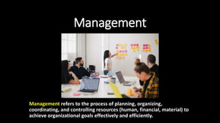 Management
Management refers to the process of planning, organizing,
coordinating, and controlling resources (human, financial, material) to
achieve organizational goals effectively and efficiently.
 