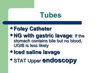 Tubes Foley Catheter NG with gastric lavage :  If the stomach contains bile but no blood, UGIB is less likely   Iced saline lavage STAT Upper  endoscopy 