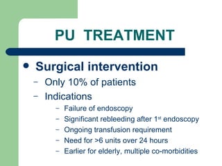 PU  TREATMENT Surgical intervention Only 10% of patients Indications Failure of endoscopy Significant rebleeding after 1 st  endoscopy Ongoing transfusion requirement Need for >6 units over 24 hours Earlier for elderly, multiple co-morbidities 