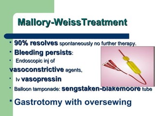 Mallory-WeissTreatment 90% resolves  spontaneously no further therapy.  Bleeding persists : Endoscopic inj of  vasoconstrictive  agents, Iv  vasopressin   Balloon tamponade:  sengstaken-blakemoore  tube Gastrotomy with oversewing   