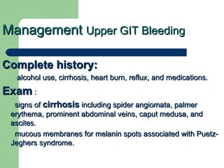Management  Upper GIT Bleeding Complete history: alcohol use, cirrhosis, heart burn, reflux, and medications.  Exam  : signs of  cirrhosis  including spider angiomata, palmer erythema, prominent abdominal veins, caput medusa, and ascites.  mucous membranes for melanin spots associated with Puetz-Jeghers syndrome.  
