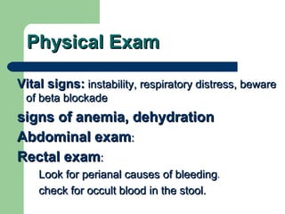 Physical Exam Vital signs:  instability, respiratory distress, beware of beta blockade signs of anemia, dehydration Abdominal exam : Rectal exam :  Look for perianal causes of bleeding .  check for occult blood in the stool. 