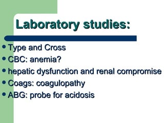 Laboratory studies: Type and Cross CBC: anemia? hepatic dysfunction and renal compromise Coags: coagulopathy  ABG: probe for acidosis 