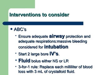 Interventions to consider ABC’s Ensure adequate  airway  protection and adequate respirations:massive bleeding considered for  intubation   Start 2 large bore  IV’s . Fluid  bolus either NS or LR 3-for-1 rule: Replace each milliliter of blood loss with 3 mL of crystalloid fluid.   