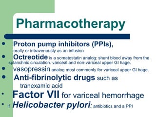 Pharmacotherapy Proton pump inhibitors  (PPIs),  orally or intravenously as an infusion Octreotide  is a  somatostatin  analog: shunt blood away from the  splanchnic circulation. variceal and non-variceal upper GI hage.  vasopressin  analog most commonly for variceal upper GI hage.  Anti-fibrinolytic drugs  such as  tranexamic  acid Factor VII  for variceal hemorrhage   If  Helicobacter pylori :  antibiotics and a PPI  