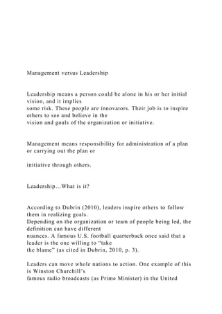 Management versus Leadership
Leadership means a person could be alone in his or her initial
vision, and it implies
some risk. These people are innovators. Their job is to inspire
others to see and believe in the
vision and goals of the organization or initiative.
Management means responsibility for administration of a plan
or carrying out the plan or
initiative through others.
Leadership…What is it?
According to Dubrin (2010), leaders inspire others to follow
them in realizing goals.
Depending on the organization or team of people being led, the
definition can have different
nuances. A famous U.S. football quarterback once said that a
leader is the one willing to “take
the blame” (as cited in Dubrin, 2010, p. 3).
Leaders can move whole nations to action. One example of this
is Winston Churchill’s
famous radio broadcasts (as Prime Minister) in the United
 