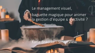 Le management visuel,
baguette magique pour animer
la gestion d’équipe & d’activité ?
Katia Bradtke - SmartView
 