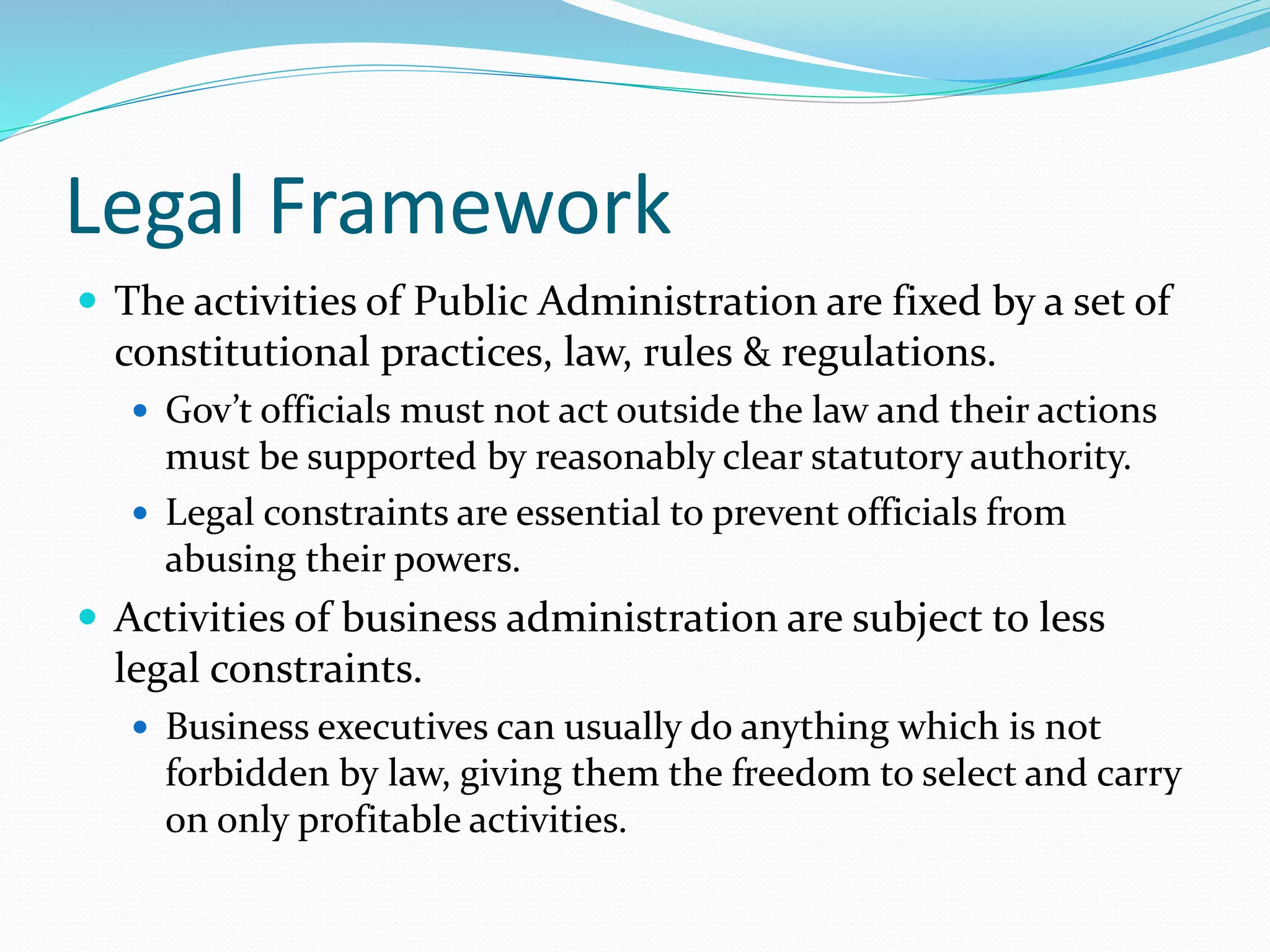 Legal Framework
 The activities of Public Administration are fixed by a set of
constitutional practices, law, rules & regulations.
 Gov’t officials must not act outside the law and their actions
must be supported by reasonably clear statutory authority.
 Legal constraints are essential to prevent officials from
abusing their powers.
 Activities of business administration are subject to less
legal constraints.
 Business executives can usually do anything which is not
forbidden by law, giving them the freedom to select and carry
on only profitable activities.
 