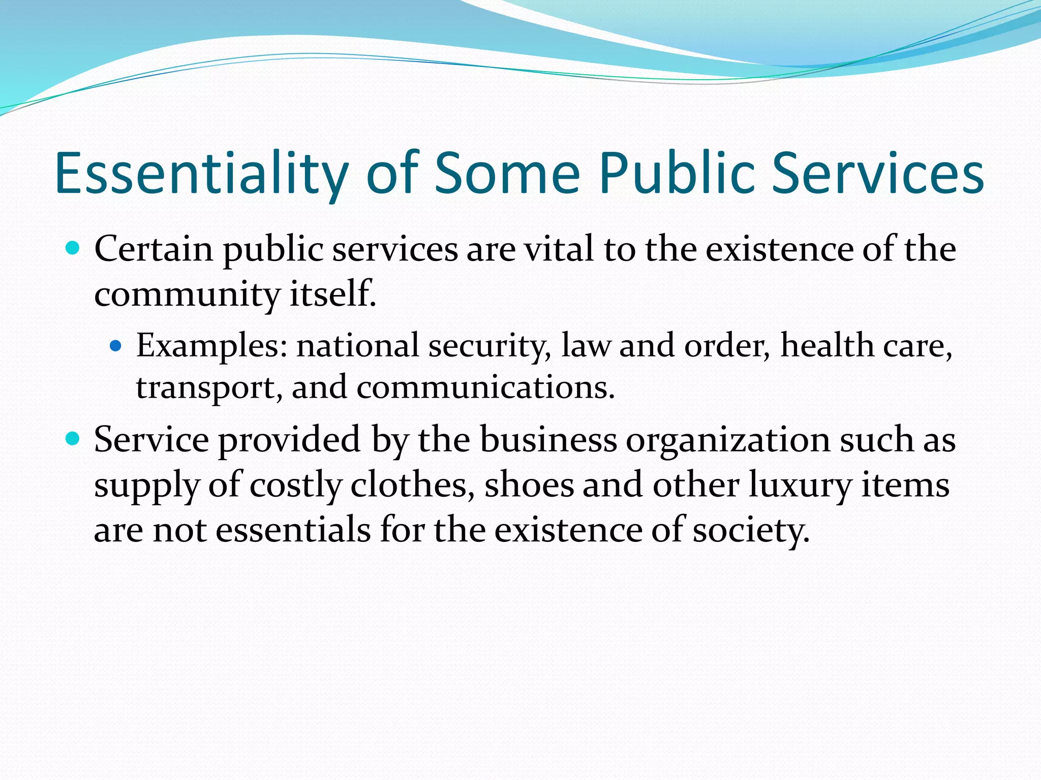 Essentiality of Some Public Services
 Certain public services are vital to the existence of the
community itself.
 Examples: national security, law and order, health care,
transport, and communications.
 Service provided by the business organization such as
supply of costly clothes, shoes and other luxury items
are not essentials for the existence of society.
 