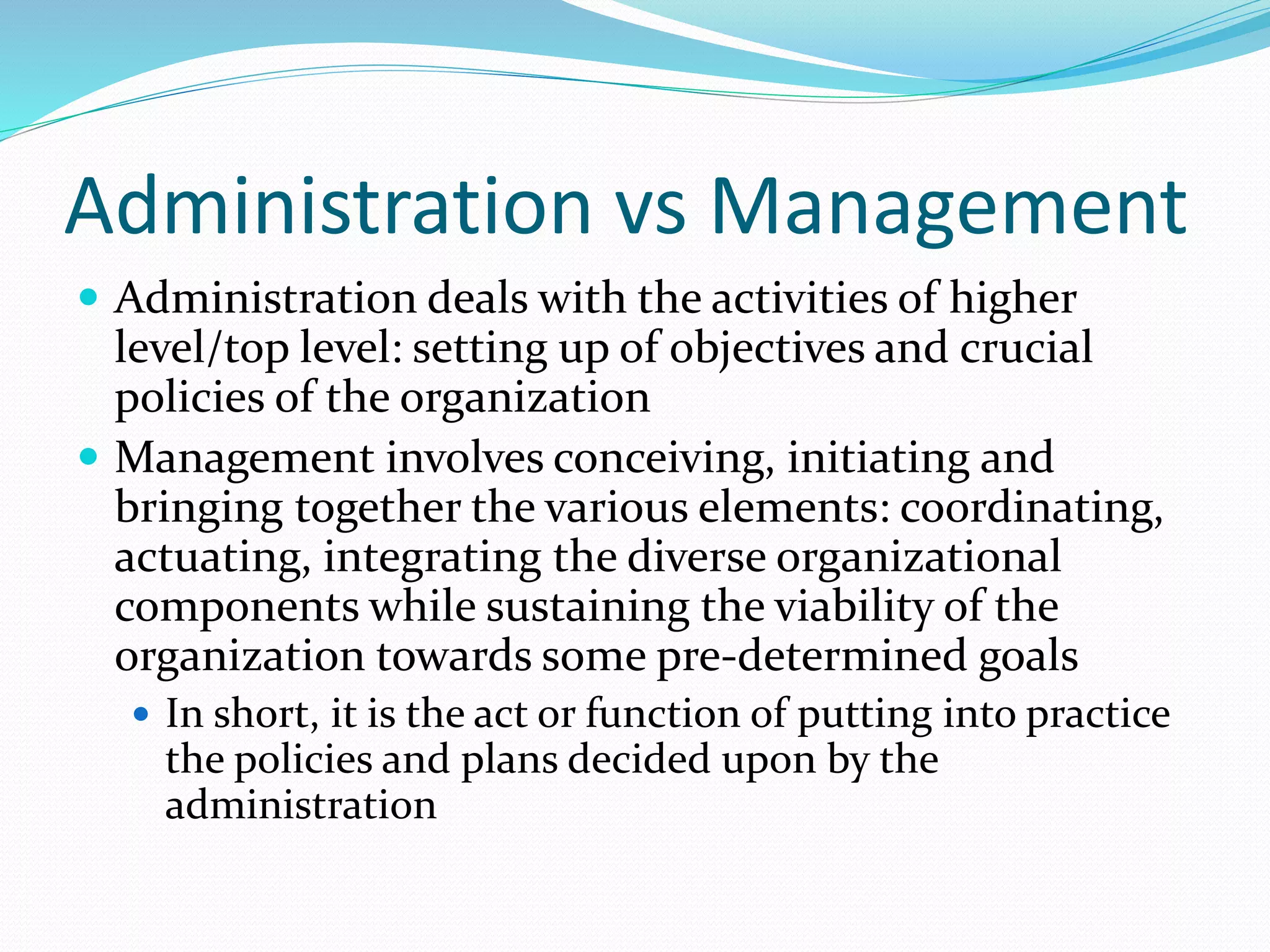 Administration vs Management
 Administration deals with the activities of higher
level/top level: setting up of objectives and crucial
policies of the organization
 Management involves conceiving, initiating and
bringing together the various elements: coordinating,
actuating, integrating the diverse organizational
components while sustaining the viability of the
organization towards some pre-determined goals
 In short, it is the act or function of putting into practice
the policies and plans decided upon by the
administration
 